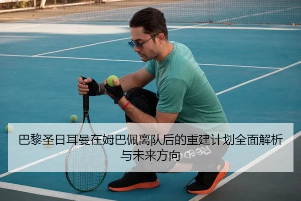 巴黎圣日耳曼在姆巴佩离队后的重建计划全面解析与未来方向