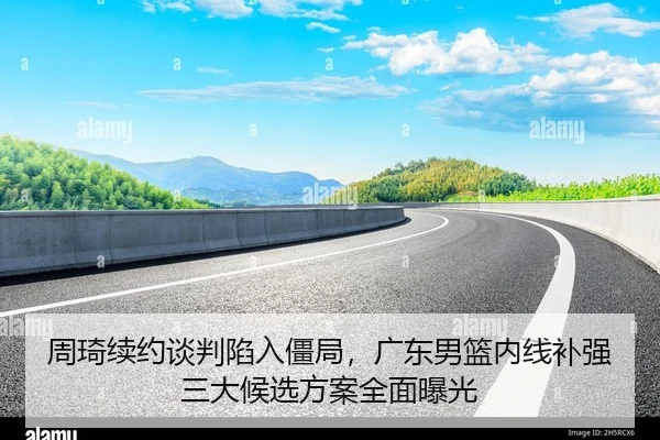周琦续约谈判陷入僵局，广东男篮内线补强三大候选方案全面曝光